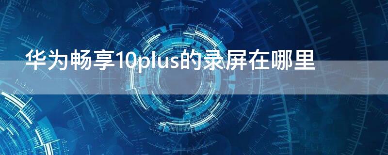 华为畅享10plus的录屏在哪里 华为畅享10plus录屏在哪里?