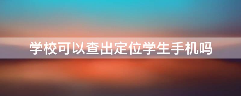 学校可以查出定位学生手机吗（学校可以查出定位学生手机吗安全吗）