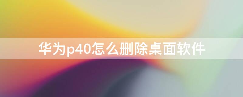 华为p40怎么删除桌面软件（华为p40pro怎么删除桌面软件）