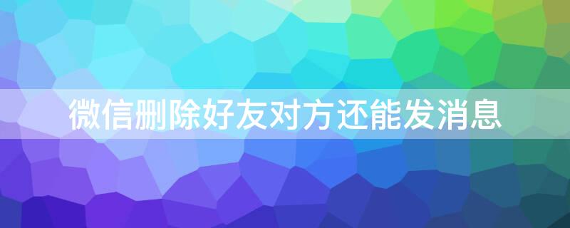 微信删除好友对方还能发消息（微信删除好友对方还能发消息过来怎么办）