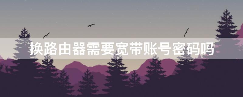换路由器需要宽带账号密码吗（换路由器需要宽带账号密码吗安全吗）