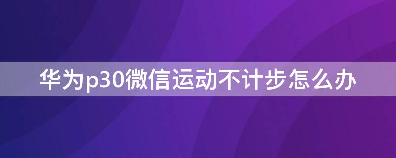 华为p30微信运动不计步怎么办（华为p30微信步数为什么总是0）