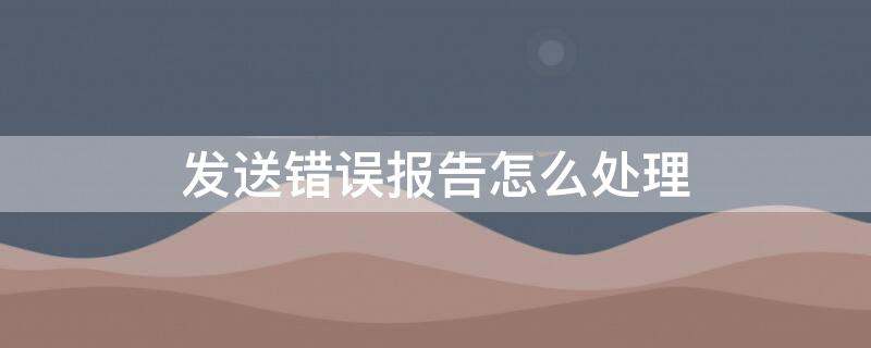 发送错误报告怎么处理 发送错误报告是什么意思