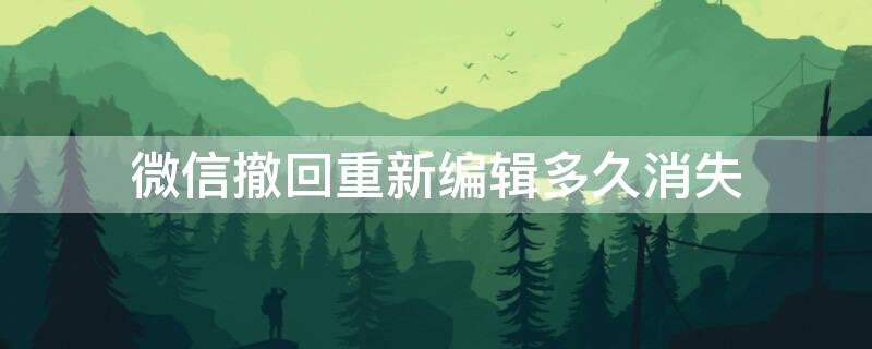 微信撤回重新编辑多久消失（微信撤回后,重新编辑几分钟内有效）