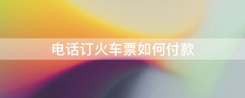 电话订火车票如何付款 电话订火车票怎样付款