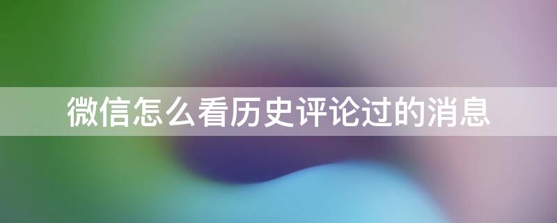 微信怎么看历史评论过的消息 微信怎么看历史评论过的消息呢