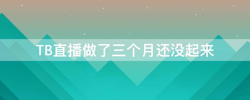 TB直播做了三个月还没起来（直播两个月了还是没人）