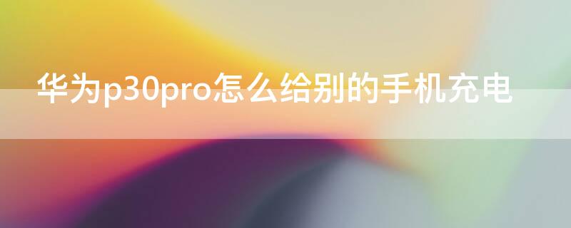 华为p30pro怎么给别的手机充电（华为p30pro如何给别的手机充电）