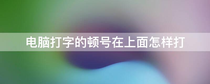 电脑打字的顿号在上面怎样打（电脑打字的顿号在上面怎样打出来）