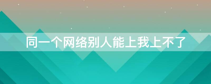 同一个网络别人能上我上不了（为什么连同一个网别人能用我不能用）