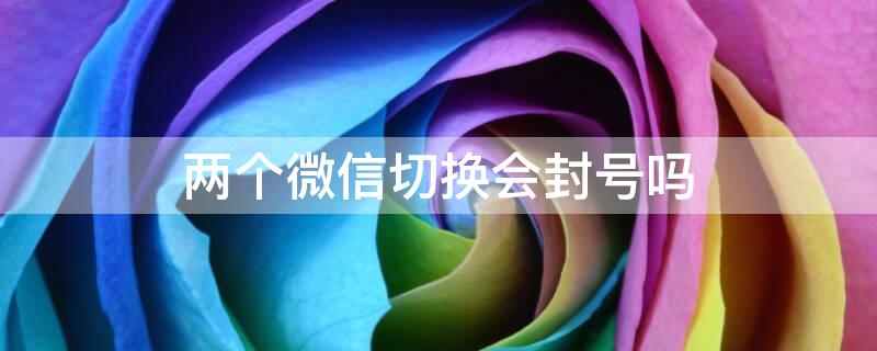 两个微信切换会封号吗（两个微信切换会封号吗知乎）