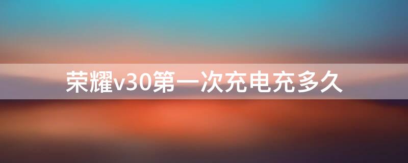 荣耀v30第一次充电充多久 荣耀v30第一次充电充多久最好