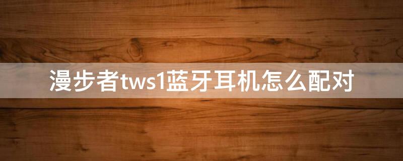 漫步者tws1蓝牙耳机怎么配对 漫步者tws1耳机配对说明书