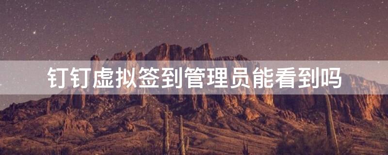 钉钉虚拟签到管理员能看到吗（用钉钉虚拟签到会被管理员知道吗）