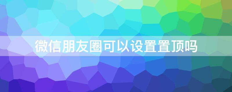 微信朋友圈可以设置置顶吗 朋友圈可不可以设置置顶