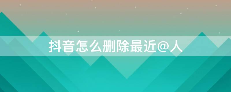 抖音怎么删除最近@人 抖音最近@的人如何删除