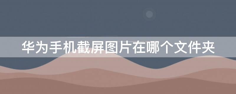 华为手机截屏图片在哪个文件夹 华为手机截屏图片在哪个文件夹里面