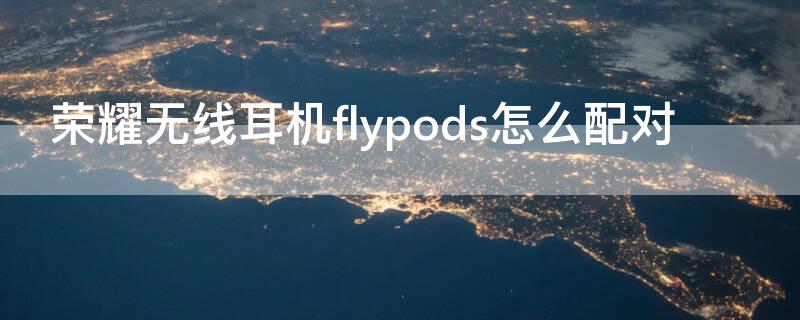 荣耀无线耳机flypods怎么配对 荣耀无线耳机flypods3怎么配对苹果手机