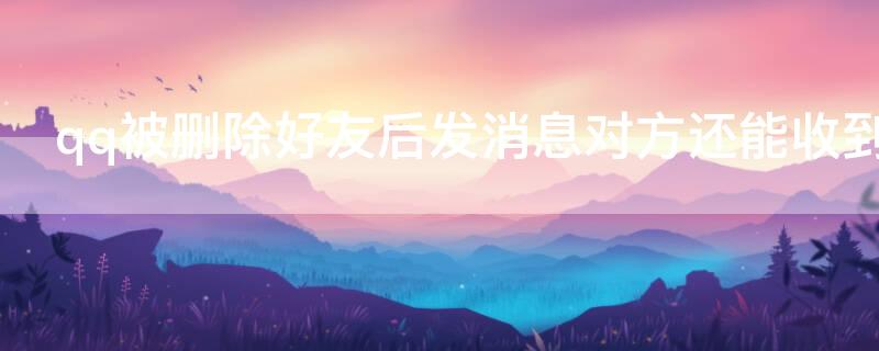 qq被删除好友后发消息对方还能收到吗 qq被删除好友后发消息对方还能收到吗知乎