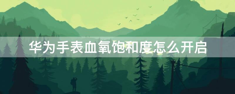 华为手表血氧饱和度怎么开启 华为手表血氧饱和度怎么设置