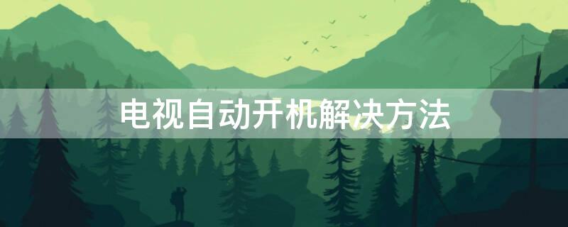 电视自动开机解决方法（电视机不开机怎么解决）