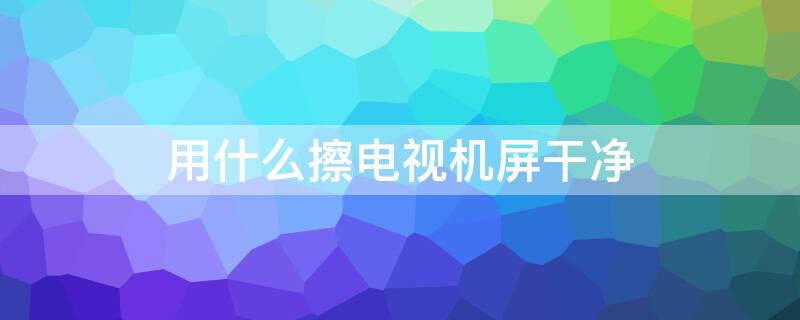 用什么擦电视机屏干净（用什么东西擦电视屏幕干净）