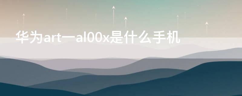 华为art一al00x是什么手机（华为art_al00x什么型号）