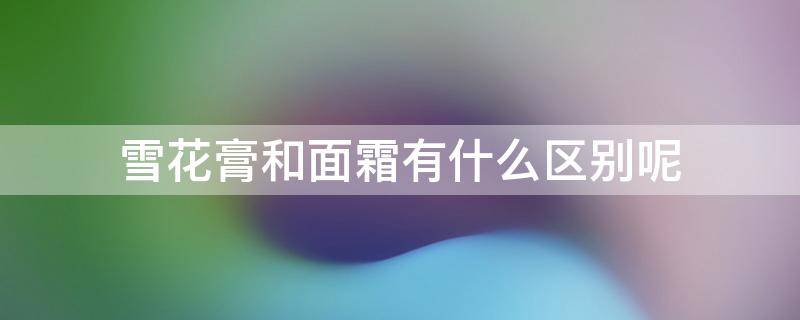 雪花膏和面霜有什么区别呢（雪花膏和面霜有什么区别呢视频）
