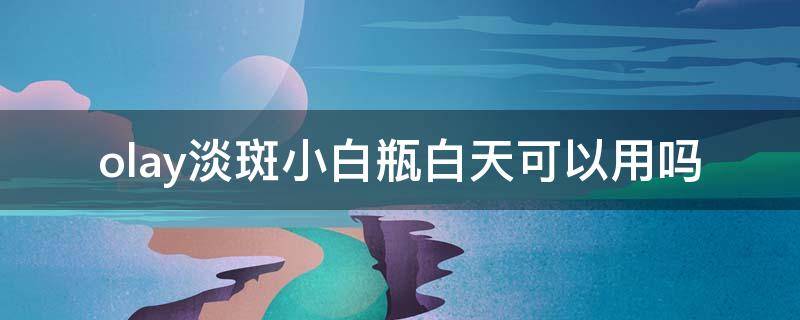 olay淡斑小白瓶白天可以用吗 olay淡斑小白瓶晚上用还是早晚用