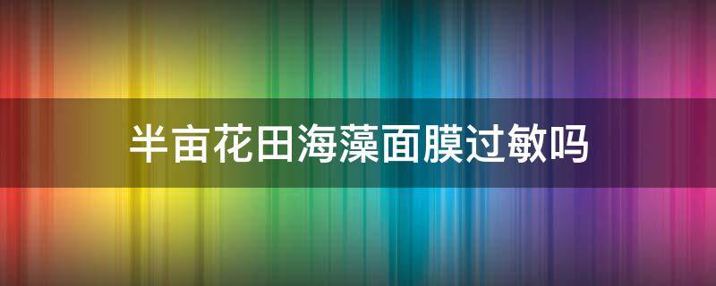 半亩花田海藻面膜过敏吗（半亩花田海藻颗粒面膜查出）