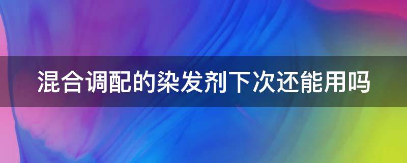 混合调配的染发剂下次还能用吗（混合后的染发剂能二次使用吗）