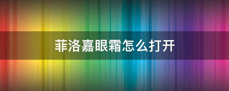 菲洛嘉眼霜怎么打开（菲洛嘉眼霜挤不出来了,怎么把盖子打开）