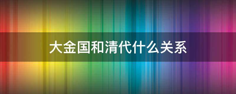 大金国和清代什么关系（大金国和清代什么关系最好）