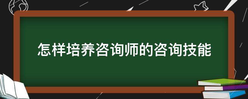 怎样培养咨询师的咨询技能 怎样培养咨询师的咨询技能和能力