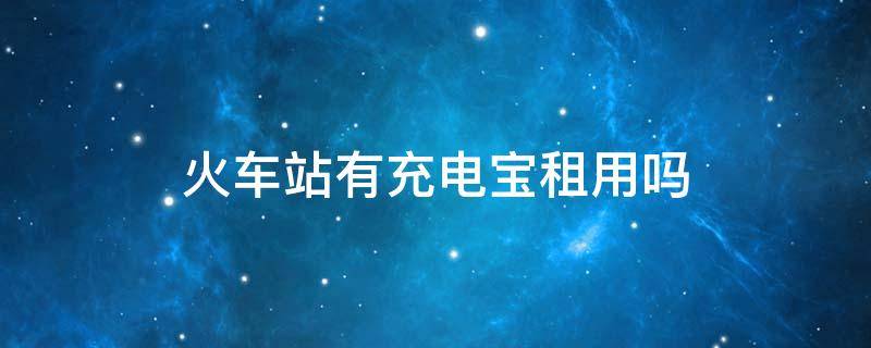 火车站有充电宝租用吗 火车站有没有充电宝租借