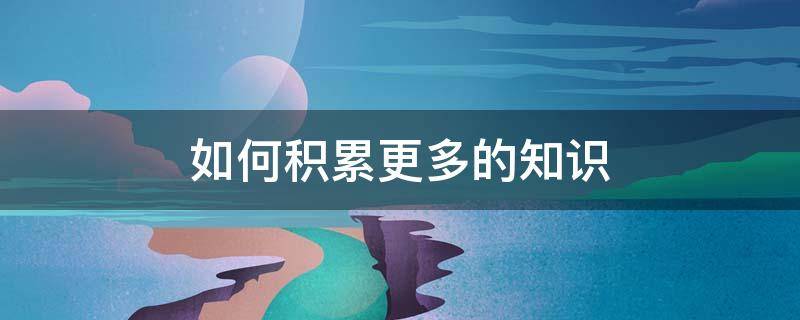 如何积累更多的知识（怎样积累知识）