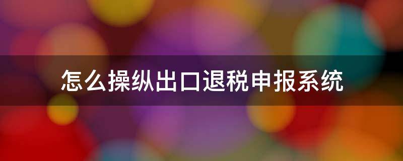 怎么操纵出口退税申报系统（出口退税申报系统怎么申报）