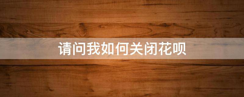 请问我如何关闭花呗（请问如何关闭花呗支付功能）