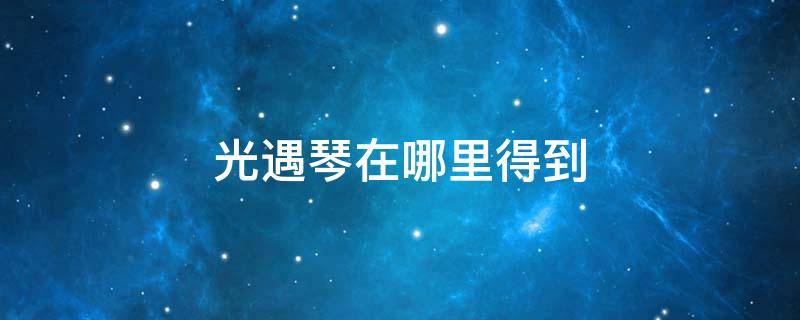 光遇琴在哪里得到 光遇的琴在哪里获取