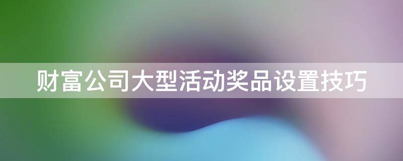 财富公司大型活动奖品设置技巧（公司活动奖品什么好）