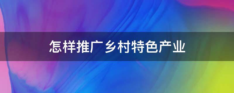 怎样推广乡村特色产业 如何推动乡村特色文化发展