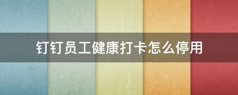 钉钉员工健康打卡怎么停用（钉钉员工健康打卡怎么设置关闭）