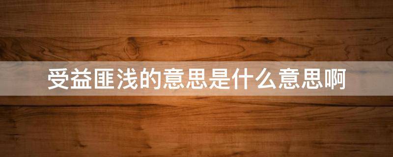 受益匪浅的意思是什么意思啊 受益匪浅 的意思是什么