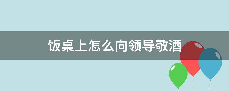饭桌上怎么向领导敬酒 饭桌上怎么向领导敬酒呢