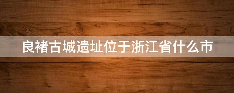 良褚古城遗址位于浙江省什么市 良褚古城位于浙江省哪里