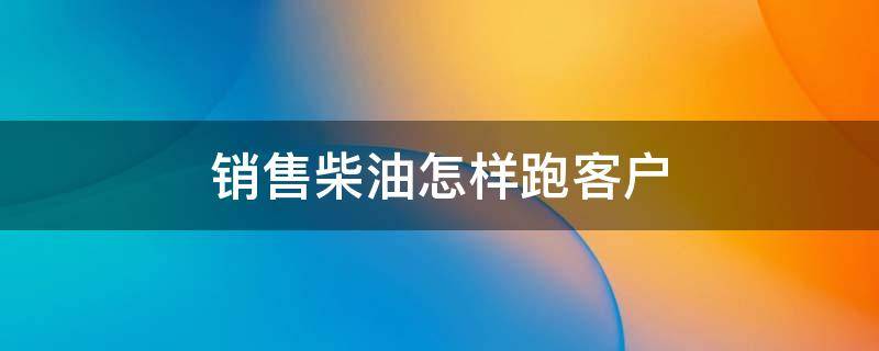 销售柴油怎样跑客户 柴油销售怎么跑业务