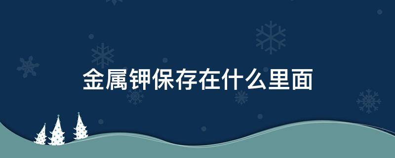 金属钾保存在什么里面（金属钾保存在什么里面呢）