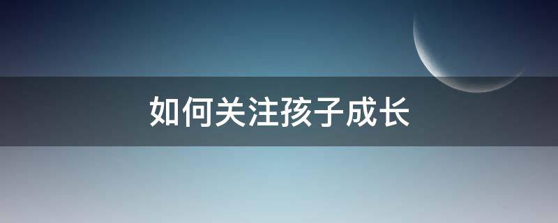 如何关注孩子成长（如何关注孩子的心灵成长家长感悟）