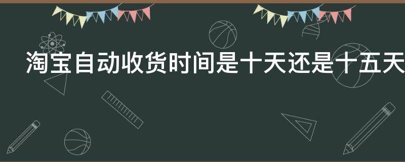 淘宝自动收货时间是十天还是十五天 淘宝自动收货时间是多少
