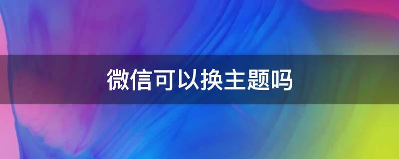 微信可以换主题吗 微信可以换主题吗华为